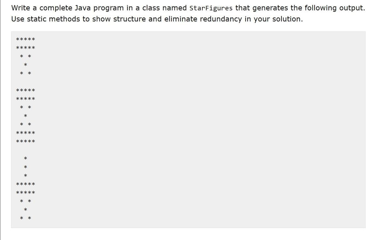 Write a complete Java program in a class named StarFigures that generates the following output.
Use static methods to show structure and eliminate redundancy in your solution.
*****
*****
* *
*
*
*
*****
* *
*
*
*****
*****
*
*
*
*****
*****
*
*
**