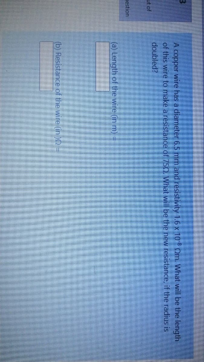 A copper wire has a diameter 6.5 mm and resistivity 1.6 x 10 Om. What will be the length
of this wire to make a resistance of 750. What will be the new resistance, if the radius is
doubled?
ut of
estion
(a) Length of the wire (in m) =
(b) Resistance of the wire (in )O =
