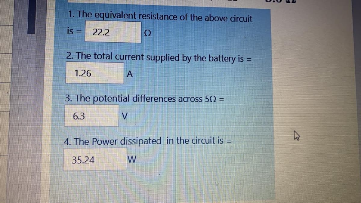 1. The equivalent resistance of the above circuit
is =
22.2
Ω
2. The total current supplied by the battery is =
%3D
1.26
A
3. The potential differences across 50 =
6.3
V
4. The Power dissipated in the circuit is =
%3D
35.24
W
