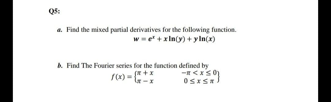 Q5:
a. Find the mixed partial derivatives for the following function.
w = e* + x In(y) + y In(x)
b. Find The Fourier series for the function defined by
-n < x < 0)
0 <x <T.
f(x) =
X + u)
