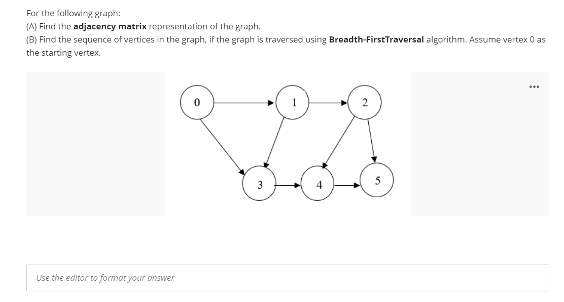 For the following graph:
(A) Find the adjacency matrix representation of the graph.
(B) Find the sequence of vertices in the graph, if the graph is traversed using Breadth-FirstTraversal algorithm. Assume vertex 0 as
the starting vertex.
1
2
5
3
Use the editor to format your answer
