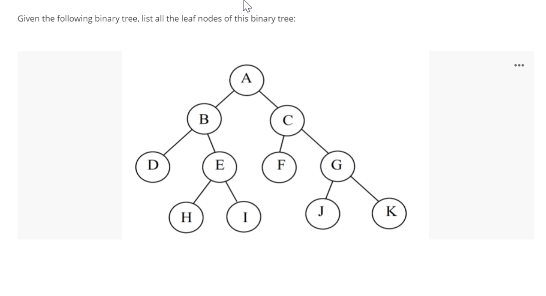 Given the following binary tree, list all the leaf nodes of this binary tree:
A
B
E
H
K
