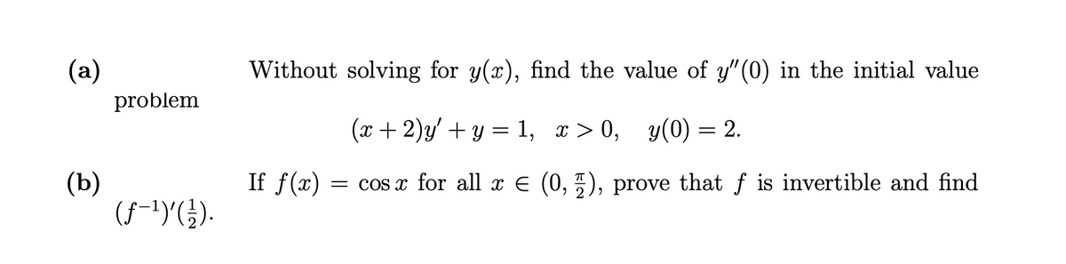(a)
Without solving for y(x), find the value of y" (0) in the initial value
problem
(x + 2)y' + y = 1, x > 0, y(0) = 2.
If f(x)
(b)
(f-1)G).
= cos x for all x E (0, ), prove that f is invertible and find
6.
