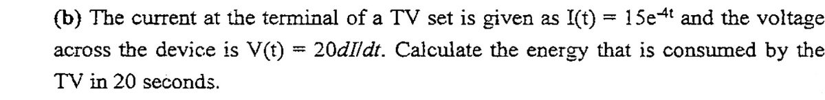 (b) The current at the terminal of a TV set is given as I(t) = 15e4t and the voltage
13D
across the device is V(t) = 20dIldt. Calculate the energy that is consumed by the
TV in 20 seconds.
