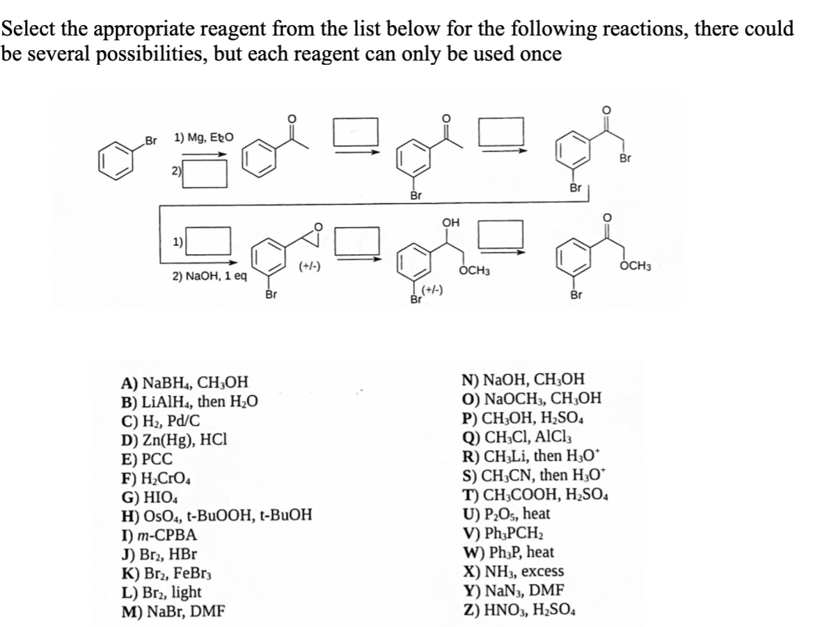 Select the appropriate reagent from the list below for the following reactions, there could
be several possibilities, but each reagent can only be used once
Br
1) Mg, Ebo
Gol
2)
1)
2) NaOH, 1 eq
Br
(+/-)
A) NaBH4, CH3OH
B) LiAlH4, then H₂O
C) H₂, Pd/C
D) Zn(Hg), HCI
E) PCC
F) H₂CRO4
G) HIO4
H) OsO4, t-BuOOH, t-BuOH
I) m-CPBA
J) Br2, HBr
K) Br2, FeBr3
L) Br2, light
M) NaBr, DMF
Br
OH
(+/-)
agh
Br
OCH3
Br
N) NaOH, CH3OH
O) NaOCH3, CH3OH
P) CH3OH, H₂SO4
Q) CH3C1, AlCl3
R) CH3Li, then H₂O*
S) CH3CN, then H3O*
T) CH3COOH, H₂SO4
U) P₂O5, heat
V) Ph3PCH₂
W) Ph3P, heat
X) NH3, excess
Y) NaN3, DMF
Z) HNO3, H₂SO4
Br
OCH3