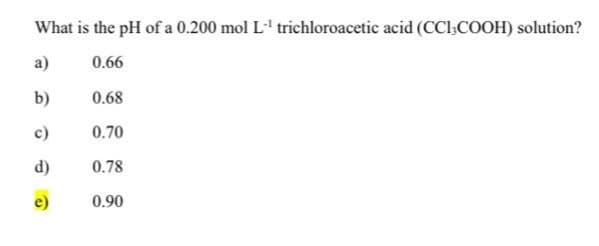 What is the pH of a 0.200 mol L-¹ trichloroacetic acid (CCI,COOH) solution?
a)
0.66
b)
0.68
c)
0.70
d)
0.78
e)
0.90