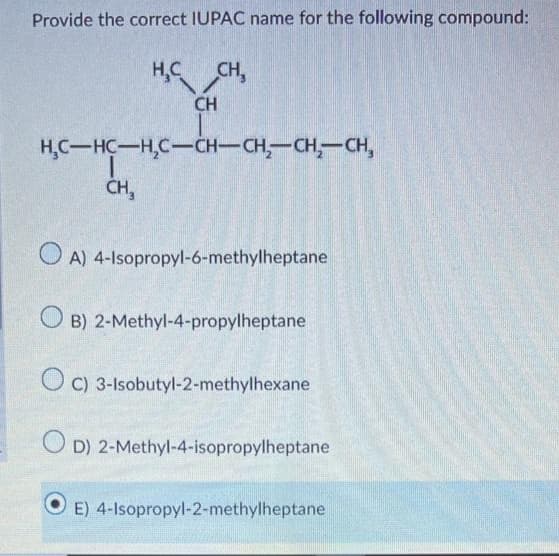 Provide the correct IUPAC name for the following compound:
H₂C CH,
CH
H₂C-HC-H₂C-CH-CH₂-CH₂-CH₂
T
CH₂
OA)
4-Isopropyl-6-methylheptane
OB) 2-Methyl-4-propylheptane
C) 3-Isobutyl-2-methylhexane
OD) 2-Methyl-4-isopropylheptane
E) 4-Isopropyl-2-methylheptane