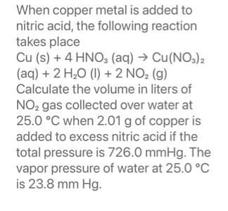 When copper metal is added to
nitric acid, the following reaction
takes place
Cu (s) + 4HNO3(aq) → Cu(NO3)2
(aq) + 2 H₂O (1) + 2 NO₂ (g)
Calculate the volume in liters of
NO₂ gas collected over water at
25.0 °C when 2.01 g of copper is
added to excess nitric acid if the
total pressure is 726.0 mmHg. The
vapor pressure of water at 25.0 °C
is 23.8 mm Hg.