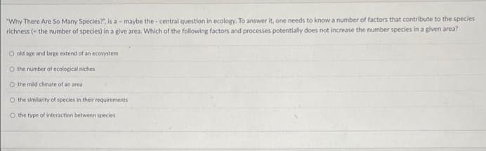 "Why There Are So Many Species?", is a- maybe the central question in ecology. To answer it, one needs to know a number of factors that contribute to the species
richness (the number of species) in a give area. Which of the following factors and processes potentially does not increase the number species in a given area?
O old age and large extend of an ecosystem
O the number of ecological niches
O the mild climate of an area
O the similarity of species in their requirements
O the type of interaction between species