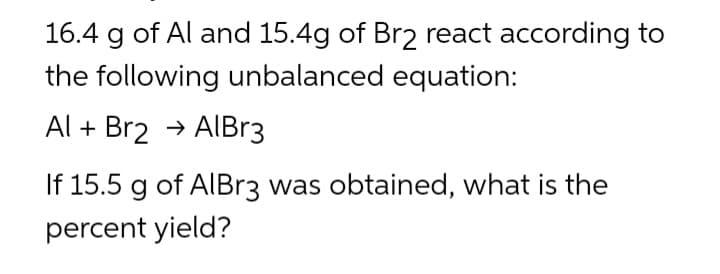 16.4 g of Al and 15.4g of Br2 react according to
the following unbalanced equation:
Al + Br2 → AlBr3
If 15.5 g of AlBr3 was obtained, what is the
percent yield?