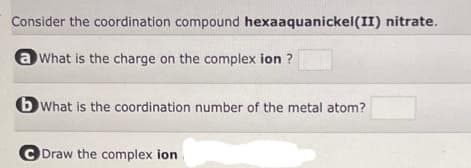 Consider the coordination compound hexaaquanickel(II) nitrate.
a What is the charge on the complex ion ?
bWhat is the coordination number of the metal atom?
CDraw the complex ion