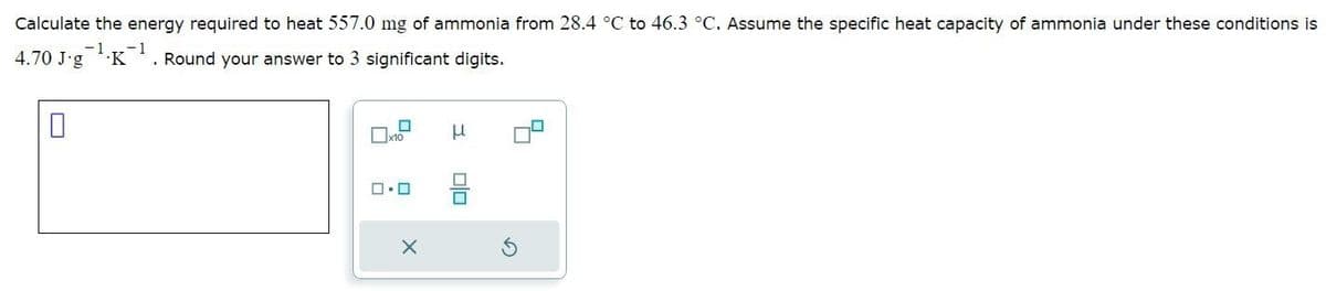 Calculate the energy required to heat 557.0 mg of ammonia from 28.4 °C to 46.3 °C. Assume the specific heat capacity of ammonia under these conditions is
-1
-1
4.70 J-g K¹. Round your answer to 3 significant digits.
0
☐
Xx10
0.0
X
μ
■