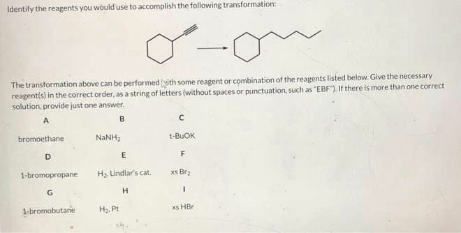 Identify the reagents you would use to accomplish the following transformation:
The transformation above can be performed with some reagent or combination of the reagents listed below. Give the necessary
reagent(s) in the correct order, as a string of letters (without spaces or punctuation, such as "EBF"). If there is more than one correct
solution, provide just one answer.
A
B
bromoethane
D
1-bromopropane
G
1-bromobutane
NaNH,
E
H₂, Lindlar's cat.
H
H₂, Pt
C
t-BUOK
F
xs Br₂
1
xs HBr