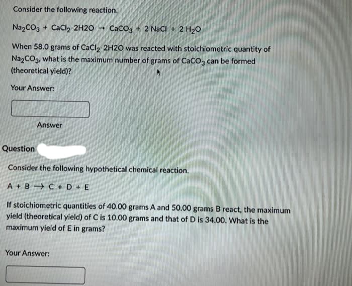 Consider the following reaction.
Na2CO3 + CaCl2-2H2O
CaCO3 + 2 NaCl + 2 H₂O
When 58.0 grams of CaCl2 2H2O was reacted with stoichiometric quantity of
Na2CO3, what is the maximum number of grams of CaCO3 can be formed
(theoretical yield)?
Your Answer:
Answer
Question
Consider the following hypothetical chemical reaction.
A + B C + D + E
If stoichiometric quantities of 40.00 grams A and 50.00 grams B react, the maximum
yield (theoretical yield) of C is 10.00 grams and that of D is 34.00. What is the
maximum yield of E in grams?
Your Answer: