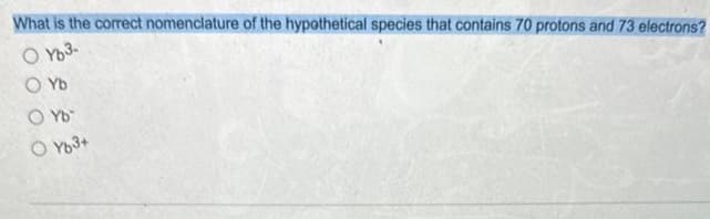 What is the correct nomenclature of the hypothetical species that contains 70 protons and 73 electrons?
O Yb3-
O Yb
O Yb™
O Yb3+