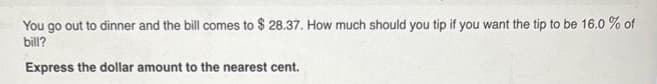 You go out to dinner and the bill comes to $ 28.37. How much should you tip if you want the tip to be 16.0 % of
bill?
Express the dollar amount to the nearest cent.