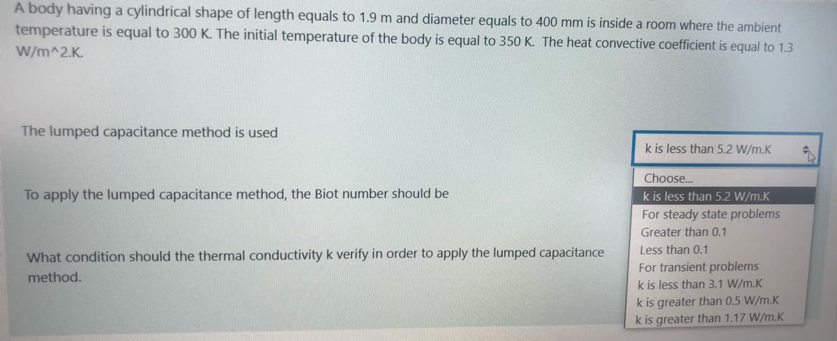 A body having a cylindrical shape of length equals to 1.9 m and diameter equals to 400 mm is inside a room where the ambient
temperature is equal to 300 K. The initial temperature of the body is equal to 350 K. The heat convective coefficient is equal to 1.3
W/m^2.K.
The lumped capacitance method is used
k is less than 5.2 W/m.K
Choose...
To apply the lumped capacitance method, the Biot number should be
k is less than 5.2 W/m.K
For steady state problems
Greater than 0.1
Less than 0.1
What condition should the thermal conductivity k verify in order to apply the lumped capacitance
For transient problems
k is less than 3.1 W/m.K
k is greater than 0.5 W/m.K
k is greater than 1.17 W/m.K
method.
