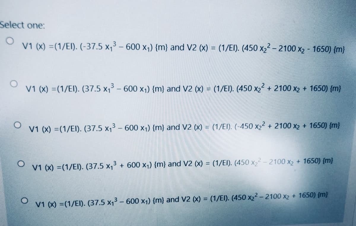 Select one:
V1 (x) =(1/EI). (-37.5 x,3 – 600 x,) {m} and V2 (x) = (1/EI). (450 x2² – 2100 x2 - 1650) {m}
V1 (x) =(1/El). (37.5 x, – 600 x1) {m} and V2 (x) = (1/EI). (450 x2² + 2100 x2 + 1650) {m}
%3D
V1 (x) =(1/EI). (37.5 x13 – 600 x1) {m} and V2 (x) = (1/EI). (-450 x22 + 2100 x2 + 1650) {m}
V1 (x) =(1/EI). (37.5 x,3 + 600 x1) {m} and V2 (x) = (1/EI). (450 x2² - 2100 x2 + 1650) {m}
V1 (x) =(1/EI). (37.5 x,3 – 600 x1) {m} and V2 (x) = (1/EI). (450 x2² -2100 x2 + 1650) {m)
