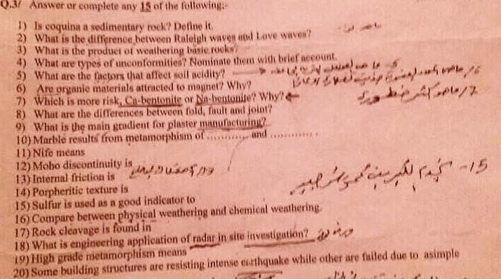 Q.3/ Answer or complete any 15 of the following-
1) Is coquina a sedimentary rock? Define it.
2) What is the difference between Raleigh waves and Love waves?
3) What is the product of weathering basie rocks
4) What are types of unconformities? Nominate them with brief account.
5) What are the factors that affect soil acidity?
6) Are organie materials attracted to magnet? Why?
7) Which is more risk, Ca-bentonite or Na-bentonite? Why?
8) What are the differences between fold, fault and joint?
9) What is the main gradient for plaster manufacturing?
10) Marble results from metamorphism of n
11) Nife means
12) Moho discontinuity is
13) Internal friction is u
14) Porpheritic texture is
15) Sulfur is used as a good indicator to
16) Compare between physical weathering and chemical weathering.
17) Rock cleavage is found in
18) What is engineering application of radar in site investigatión?
19) High grade metamorphism means
20) Some building structures are resisting intense certhquake while other are failed due to asimple
45
and

