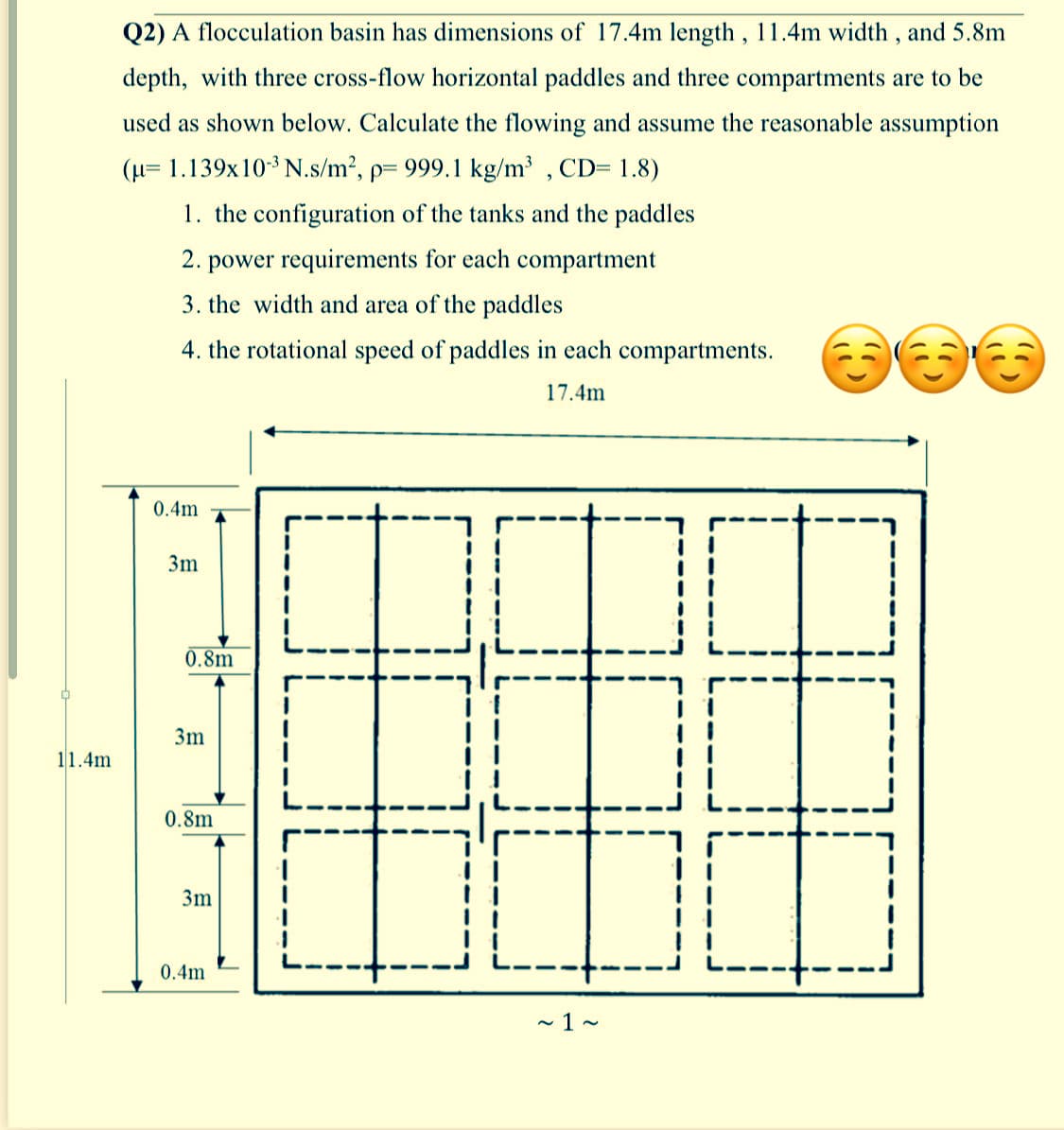 Q2) A flocculation basin has dimensions of 17.4m length , 11.4m width, and 5.8m
depth, with three cross-flow horizontal paddles and three compartments are to be
used as shown below. Calculate the flowing and assume the reasonable assumption
(H= 1.139x103 N.s/m², p= 999.1 kg/m³ , CD= 1.8)
1. the configuration of the tanks and the paddles
2. power requirements for each compartment
3. the width and area of the paddles
4. the rotational speed of paddles in each compartments.
17.4m
0.4m
3m
0.8m
3m
11.4m
0.8m
3m
0.4m
- 1 ~
