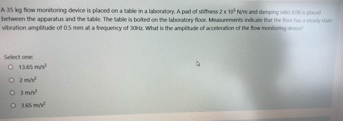 A 35 kg flow monitoring device is placed on a table in a laboratory. A pad of stiffness 2 x 105 N/m and damping ratio 0.08 is placed
between the apparatus and the table. The table is bolted on the laboratory floor. Measurements indicate that the floor has a steady state
vibration amplitude of 0.5 mm at a frequency of 30HZ. What is the amplitude of acceleration of the flow monitoring device?
Select one:
O 13.65 m/s2
O2 m/s2
O 3 m/s2
O 3.65 m/s2
