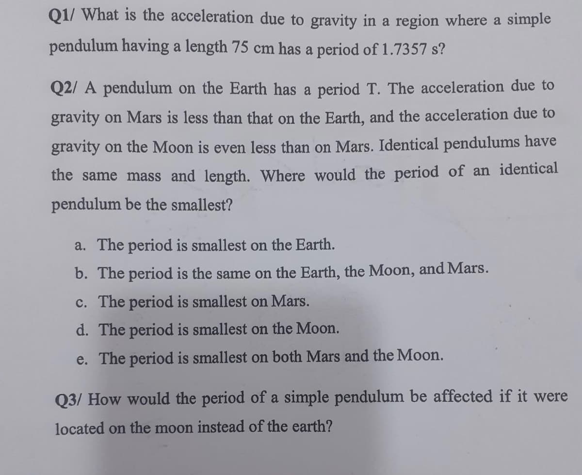 Q1/ What is the acceleration due to gravity in a region where a simple
pendulum having a length 75 cm has a period of 1.7357 s?
Q2/ A pendulum on the Earth has a period T. The acceleration due to
gravity on Mars is less than that on the Earth, and the acceleration due to
gravity on the Moon is even less than on Mars. Identical pendulums have
the same mass and length. Where would the period of an identical
pendulum be the smallest?
a. The period is smallest on the Earth.
b. The period is the same on the Earth, the Moon, and Mars.
c. The period is smallest on Mars.
d. The period is smallest on the Moon.
e. The period is smallest on both Mars and the Moon.
Q3/ How would the period of a simple pendulum be affected if it were
located on the moon instead of the earth?
