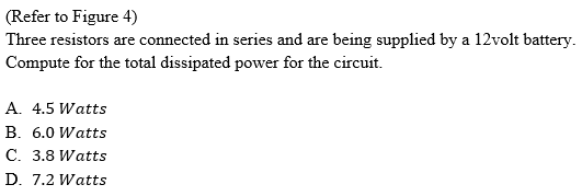 (Refer to Figure 4)
Three resistors are connected in series and are being supplied by a 12volt battery.
Compute for the total dissipated power for the circuit.
A. 4.5 Watts
B. 6.0 Watts
C. 3.8 Watts
D. 7.2 Watts
