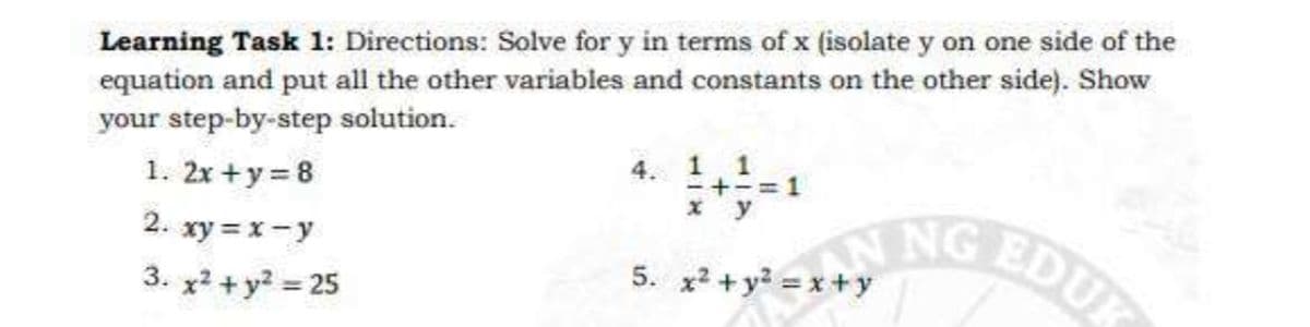 Learning Task 1: Directions: Solve for y in terms of x (isolate y on one side of the
equation and put all the other variables and constants on the other side). Show
your step-by-step solution.
x? + y? =4 NG EDUK
4. 1 1
-+-=1
1. 2x +y = 8
NG EDU
* y
2. xy = x- y
5.
3. x2 + y? = 25
