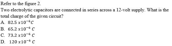 Refer to the figure 2.
Two electrolytic capacitors are connected in series across a 12-volt supply. What is the
total charge of the given circuit?
A. 82.5 x10-6c
B. 65.2 x10-6 C
C. 73.2 x10-6 C
D. 120 x10-6 C
