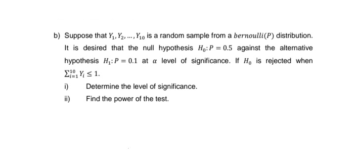 b) Suppose that Y₁, Y₂, ..., Y₁0 is a random sample from a bernoulli (P) distribution.
It is desired that the null hypothesis Ho: P = 0.5 against the alternative
hypothesis H₁: P = 0.1 at a level of significance. If Ho is rejected when
EY≤1.
i)
ii)
Determine the level of significance.
Find the power of the test.