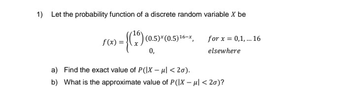 1) Let the probability function of a discrete random variable X be
>= {(²9)
f(x) =
0,
5)*(0.5) 16-x, for x = 0,1,...16
elsewhere
a) Find the exact value of P(IX-ul < 20).
b) What is the approximate value of P(|X - μ| <2o)?