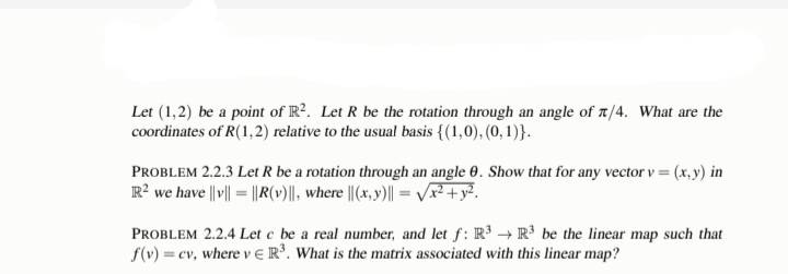 Let (1,2) be a point of R2. Let R be the rotation through an angle of /4. What are the
coordinates of R(1,2) relative to the usual basis {(1,0), (0, 1)}.
PROBLEM 2.2.3 Let R be a rotation through an angle 0. Show that for any vector v = (x, y) in
R² we have ||v|| = ||R(v)||, where ||(x,y)|| = √√x² + y².
PROBLEM 2.2.4 Let c be a real number, and let f: R³ R³ be the linear map such that
f(v) = cv, where v R³. What is the matrix associated with this linear map?