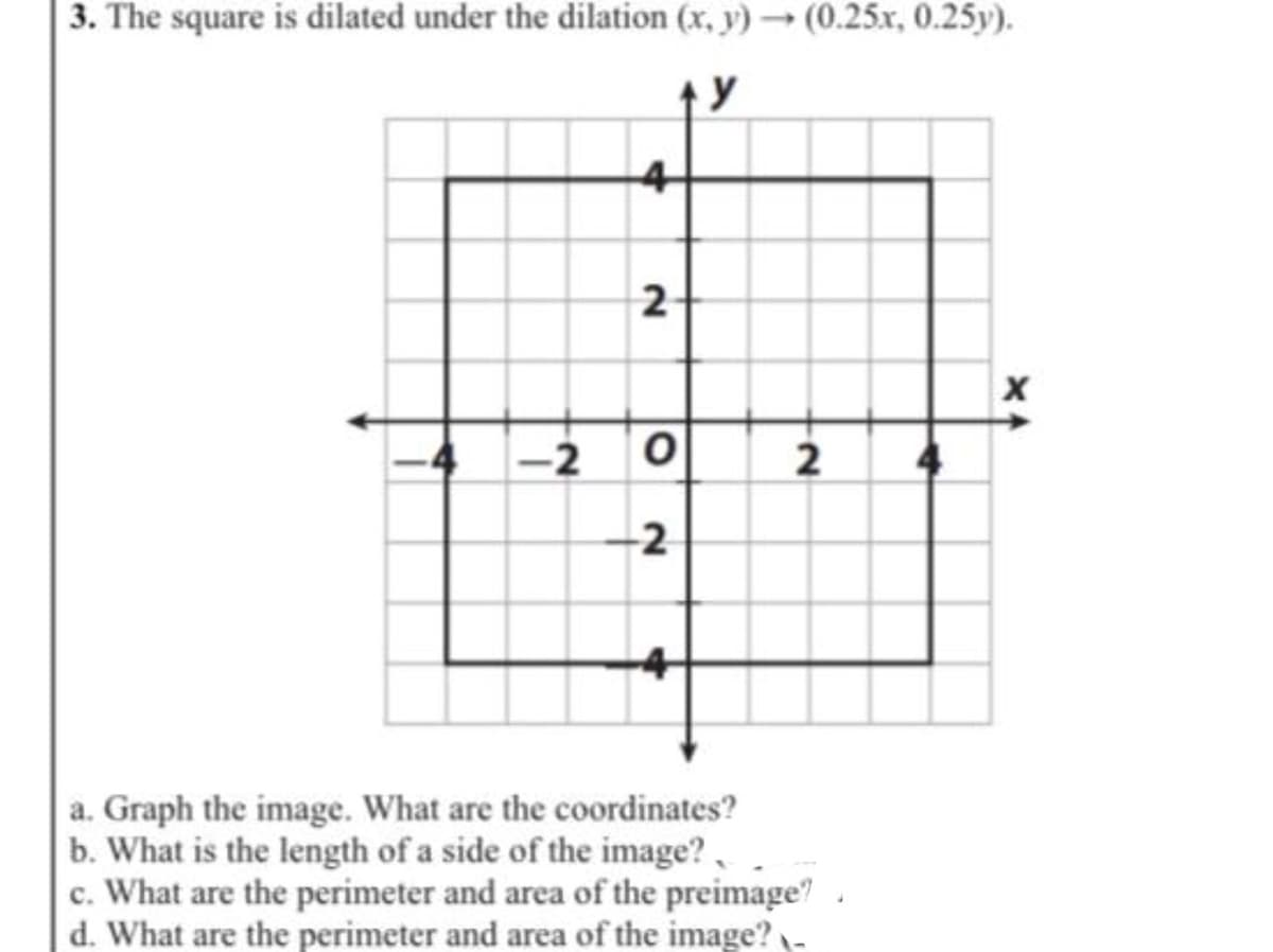 3. The square is dilated under the dilation (x, y)→ (0.25x, 0.25y).
4
2
-2
2
-2
a. Graph the image. What are the coordinates?
b. What is the length of a side of the image?.
c. What are the perimeter and area of the preimage?
d. What are the perimeter and area of the image?
