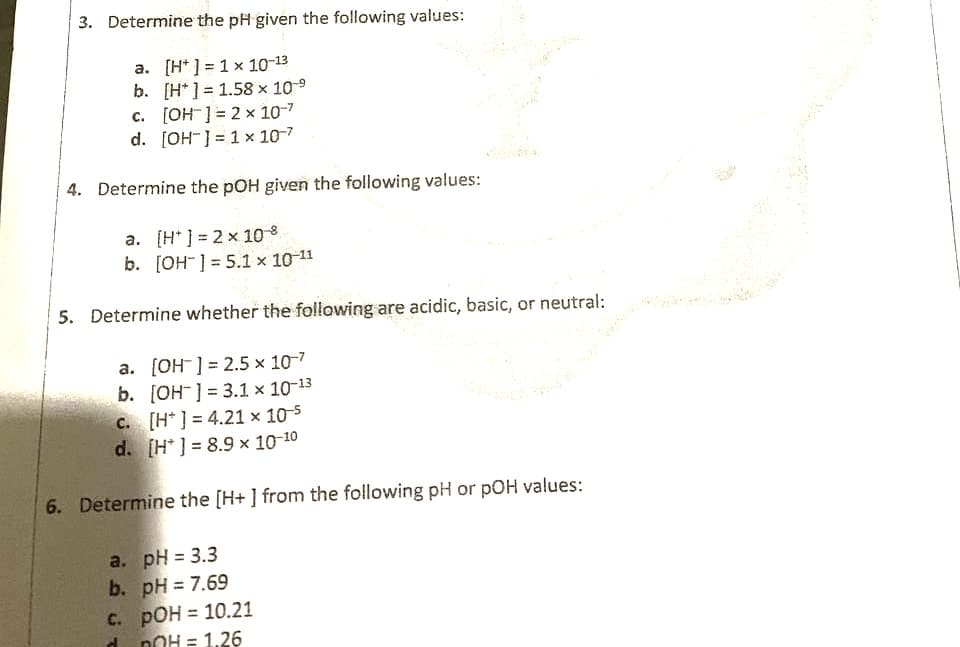 3. Determine the pH given the following values:
a. [H* ] = 1 x 10-13
b. [H*] = 1.58 x 109
c. [OH] = 2 × 10-7
d. [OH-] = 1 x 10-7
4. Determine the pOH given the following values:
a. [H* ] = 2 x 10
b. [OH" ] = 5.1 × 10-11
5. Determine whether the following are acidic, basic, or neutral:
a. [OH] = 2.5 x 10-7
b. [OH ] = 3.1 × 10-13
c. [H* ] = 4.21 × 10-5
d. [H* ] = 8.9 x 10-10
6. Determine the [H+ ] from the following pH or pOH values:
a. pH = 3.3
b. pH = 7.69
%3D
nOH = 1.26
