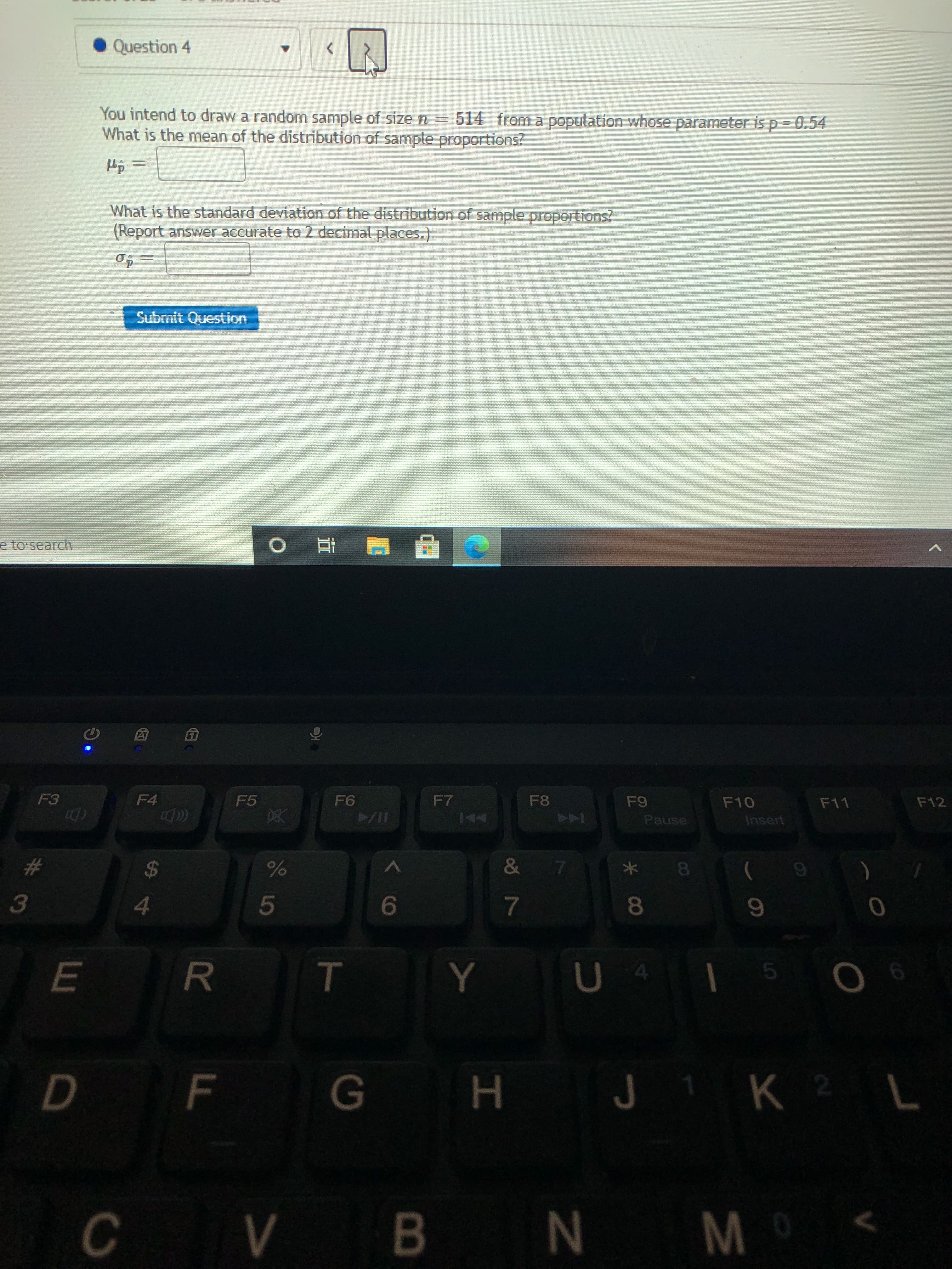 You intend to draw a random sample of size n = 514 from a population whose parameter is p = 0.54
What is the mean of the distribution of sample proportions?
%3D
What is the standard deviation of the distribution of sample proportions?
(Report answer accurate to 2 decimal places.)
Submit Question
