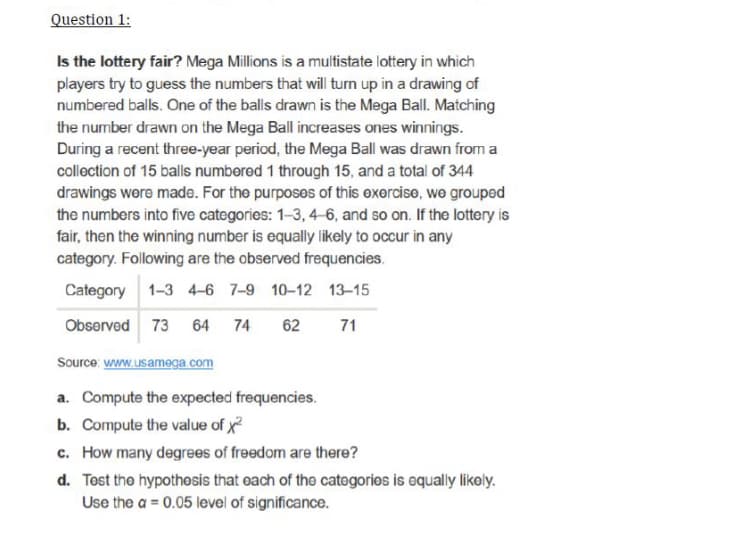 Question 1:
Is the lottery fair? Mega Millions is a multistate lottery in which
players try to guess the numbers that will turn up in a drawing of
numbered balls. One of the balls drawn is the Mega Ball. Matching
the number drawn on the Mega Ball increases ones winnings.
During a recent three-year period, the Mega Ball was drawn from a
collection of 15 balls numbered 1 through 15, and a total of 344
drawings wore made. For the purposes of this exercise, wo grouped
the numbers into five categories: 1-3, 4-6, and so on. If the lottery is
fair, then the winning number is equally likely to occur in any
category. Following are the observed frequencies.
Category 1-3 4-6 7-9 10-12 13-15
Observed 73 64 74
62
71
Source: www.usamega com
a. Compute the expected frequencies.
b. Compute the value of x?
c. How many degrees of freedom are there?
d. Tost the hypothosis that each of the catogorios is equally likoly.
Use the a = 0.05 level of significance.
