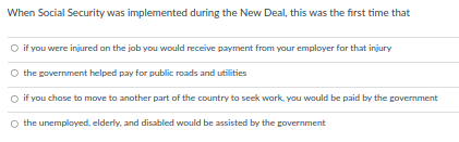 When Social Security was implemented during the New Deal, this was the first time that
O if you were injured on the job you would receive payment from your employer for that injury
O the government helped pay for public roads and utilities
O if you chose to move to another part of the country to seek work, you would be paid by the government
O the unemployed, elderly, and disabled would be assisted by the government
