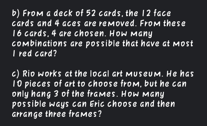 b) From a deck of 52 cards, the 12 face
Cards and 4 aces are removed. From these
16 cards, 4 are chosen. How Many
COmbinations are possible that have at most
I red card?
c) Rio works at the local art MuseUM. He has
10 pieces of art to choose from, but he can
only hang 3 of the frames. HoW Many
possible ways can Eric choose and then
arrange three frames?
