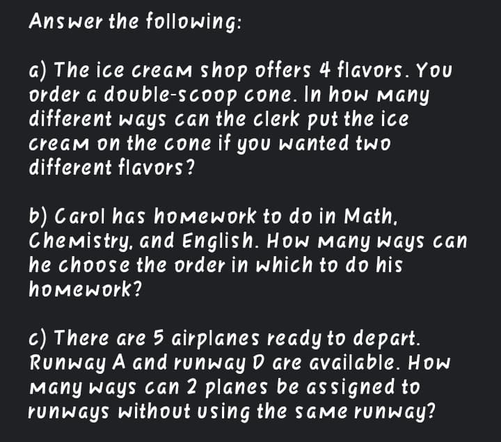 Answer the following:
a) The ice creaM shop offers 4 flavors. You
order a double-scoop cone. In how Many
different ways can the clerk put the ice
cream on the cone if yoU wanted tw0
different flavors?
b) C arol has homework to do in Math,
Chemistry, and English. HoW Many ways can
he choose the order in which to do his
homework?
c) There are 5 airplanes ready to depart.
Runway A and runway D are available. How
Many ways can 2 planes be assigned to
runways without using the SGME runway?
