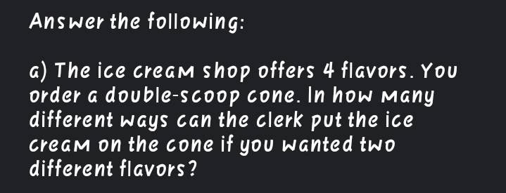 Answer the following:
a) The ice creaM shop offers 4 flavors. You
order a double-scoop cone. In how Many
different ways can the clerk put the ice
cream on the cone if yoU wanted twO
different flavors?
