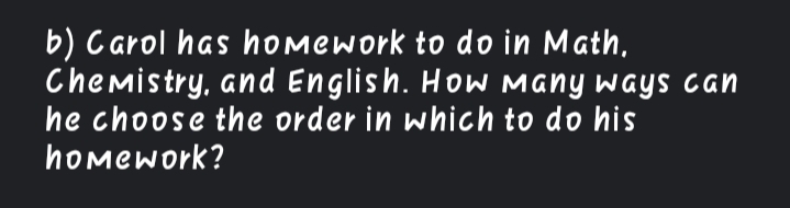 b) Carol has hOmework to do in Math,
Chemistry, and English. HoW Many ways can
he choose the order in which to do his
homework?
