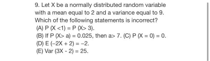 9. Let X be a normally distributed random variable
with a mean equal to 2 and a variance equal to 9.
Which of the following statements is incorrect?
(A) P (X <1) = P (X> 3).
(B) If P (X> a) = 0.025, then a> 7. (C) P (X = 0) = 0.
(D) E (-2X + 2) = -2.
(E) Var (3X - 2) = 25.
%3D
