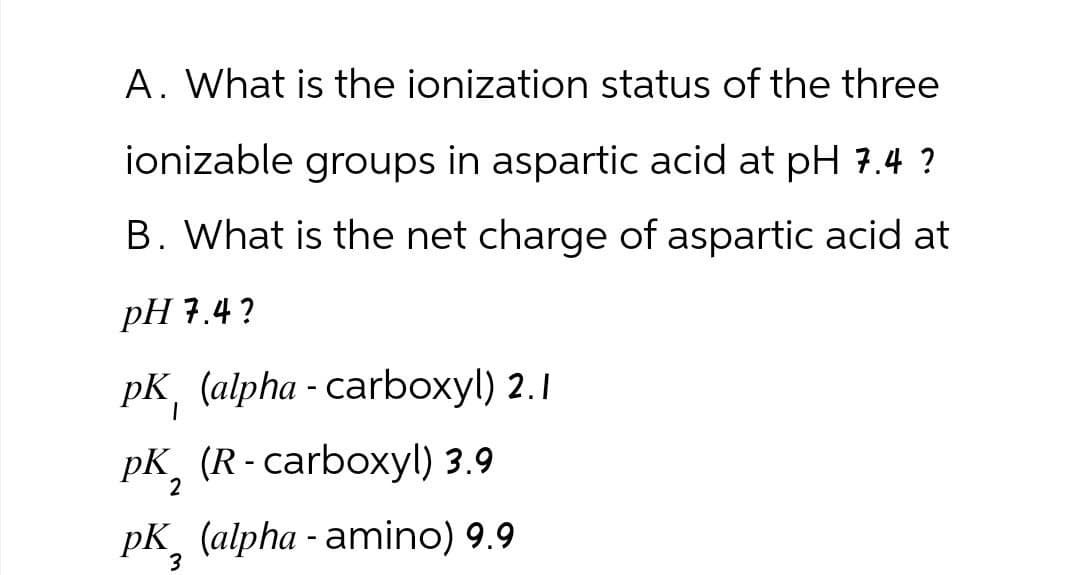 A. What is the ionization status of the three
ionizable groups in aspartic acid at pH 7.4 ?
B. What is the net charge of aspartic acid at
pH 7.4?
pK (alpha - carboxyl) 2.1
PK (R-carboxyl) 3.9
2
pK (alpha-amino) 9.9
3