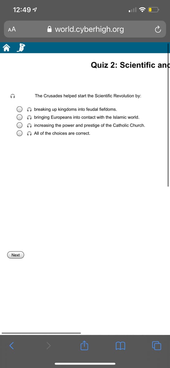 12:49 1
A world.cyberhigh.org
AA
Quiz 2: Scientific and
The Crusades helped start the Scientific Revolution by:
O breaking up kingdoms into feudal fiefdoms.
O bringing Europeans into contact with the Islamic world.
O increasing the power and prestige of the Catholic Church.
O All of the choices are correct.
Next
O000
