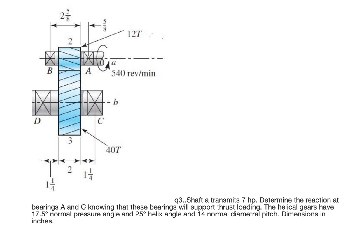 127
2
a
В
А
540 rev/min
- -
D
40T
q3..Shaft a transmits 7 hp. Determine the reaction at
bearings A and C knowing that these bearings will support thrust loading. The helical gears have
17.5° normal pressure angle and 25° helix angle and 14 normal diametral pitch. Dimensions in
inches.
