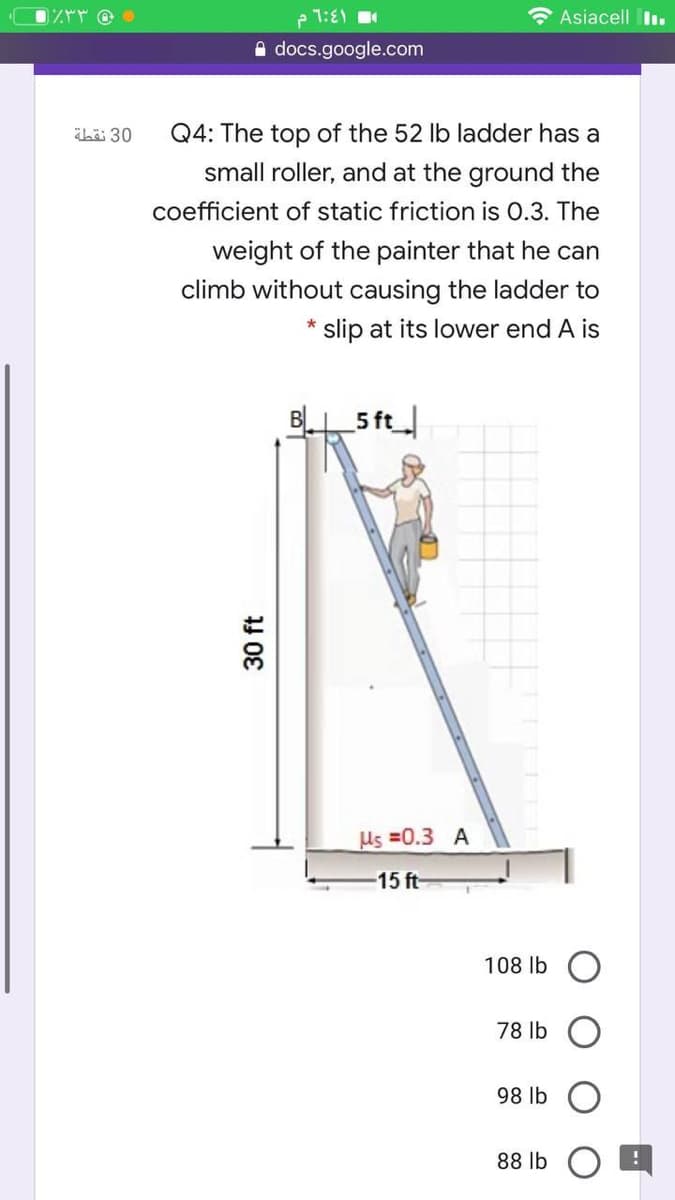 1:E1
Asiacell I.
docs.google.com
hi 30
Q4: The top of the 52 lb ladder has a
small roller, and at the ground the
coefficient of static friction is 0.3. The
weight of the painter that he can
climb without causing the ladder to
slip at its lower end A is
B 5 ft
Us =0.3 A
-15 ft-
108 lb
78 lb
98 lb
88 lb
30 ft
