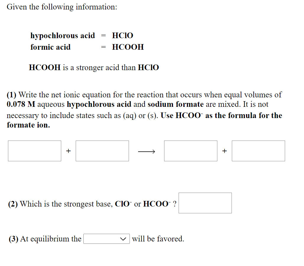 Given the following information:
hypochlorous acid
HCIO
formic acid
НСООН
HCOOH is a stronger acid than HCIO
(1) Write the net ionic equation for the reaction that occurs when equal volumes of
0.078 M aqueous hypochlorous acid and sodium formate are mixed. It is not
necessary to include states such as (aq) or (s). Use HC00 as the formula for the
formate ion.
+
+
(2) Which is the strongest base, CIO or HCOO ?
(3) At equilibrium the
will be favored.
