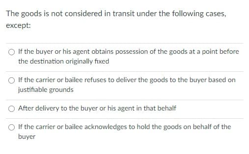 The goods is not considered in transit under the following cases,
except:
If the buyer or his agent obtains possession of the goods at a point before
the destination originally fixed
If the carrier or bailee refuses to deliver the goods to the buyer based on
justifiable grounds
After delivery to the buyer or his agent in that behalf
If the carrier or bailee acknowledges to hold the goods on behalf of the
buyer