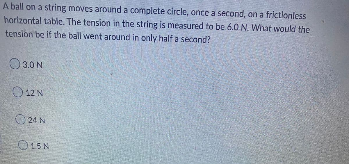 A ball on a string moves around a complete circle, once a second, on a frictionless
horizontal table. The tension in the string is measured to be 6.0 N. What would the
tension be if the ball went around in only half a second?
3.0 N
12 N
24 N
1.5 N