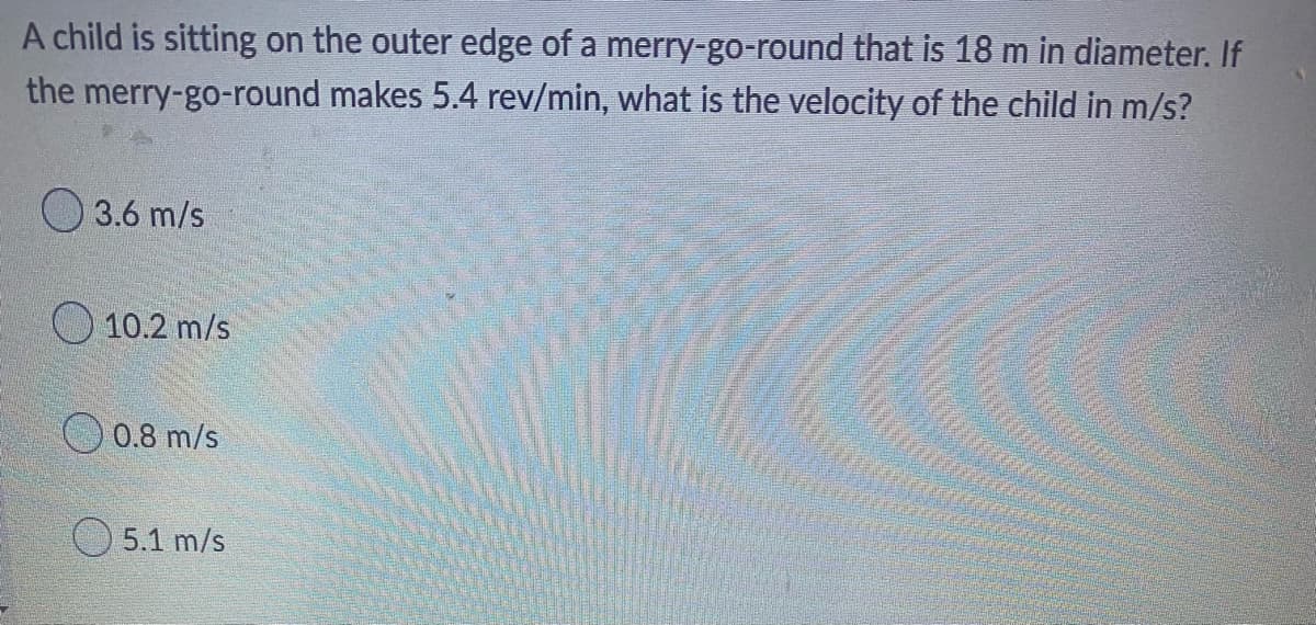 ### Circular Motion Problem

**Question:**
A child is sitting on the outer edge of a merry-go-round that is 18 meters in diameter. If the merry-go-round makes 5.4 revolutions per minute, what is the velocity of the child in meters per second (m/s)?

**Answer Choices:**
- ⬤ 3.6 m/s
- ⬤ 10.2 m/s
- ⬤ 0.8 m/s
- ⬤ 5.1 m/s

### Explanation
To solve this problem, we need to determine the linear velocity (v) of the child sitting on the edge of the merry-go-round.

1. **Calculate the Radius:**
   The diameter of the merry-go-round is given as 18 meters. The radius (r) is half of the diameter.
   \[
   r = \frac{d}{2} = \frac{18 \text{ m}}{2} = 9 \text{ m}
   \]

2. **Convert Revolutions per Minute to Revolutions per Second:**
   The merry-go-round makes 5.4 revolutions per minute. We need to convert this to revolutions per second (rps).
   \[
   \text{Revolutions per second} = \frac{\text{Revolutions per minute}}{60} = \frac{5.4}{60} = 0.09 \text{ rps}
   \]

3. **Calculate the Circumference:**
   The circumference (C) of a circle is given by:
   \[
   C = 2 \pi r = 2 \cdot \pi \cdot 9 \text{ m} = 18 \pi \text{ m}
   \]

4. **Determine the Linear Velocity:**
   The linear velocity (v) is calculated by multiplying the circumference by the number of revolutions per second (rps):
   \[
   v = C \cdot \text{rps} = 18 \pi \text{ m} \cdot 0.09 \text{ rps} = 1.62 \pi \text{ m/s} \approx 5.1 \text{ m/s}
   \]

**Correct Answer:**
- ⬤ 5.1 m/s